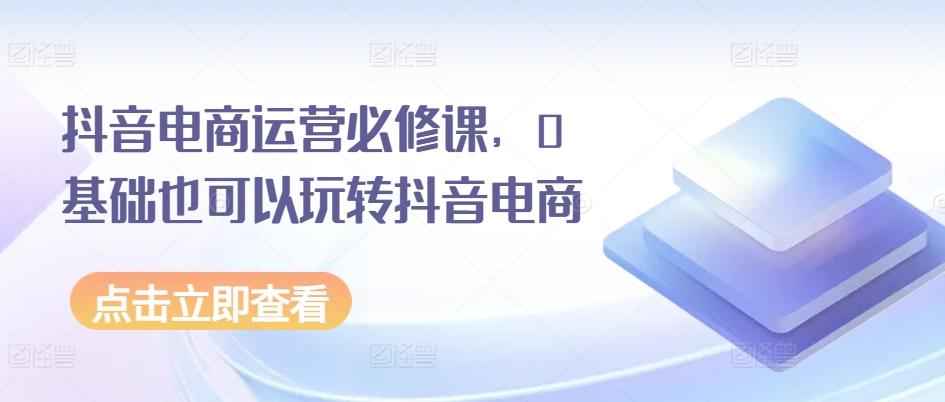 抖音电商运营必修课，0基础也可以玩转抖音电商-缘艺创业网