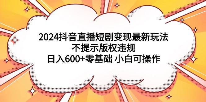 (9305期)2024抖音直播短剧变现最新玩法，不提示版权违规 日入600+零基础 小白可操作-缘艺创业网