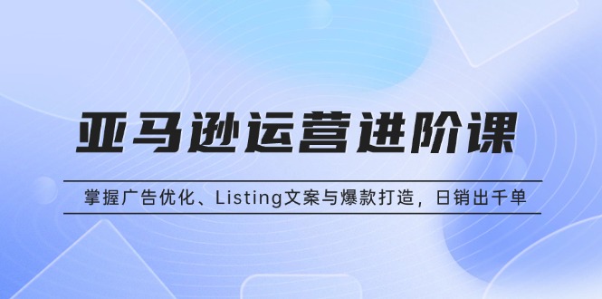亚马逊运营进阶课：掌握广告优化、Listing文案与爆款打造，日销出千单-缘艺创业网