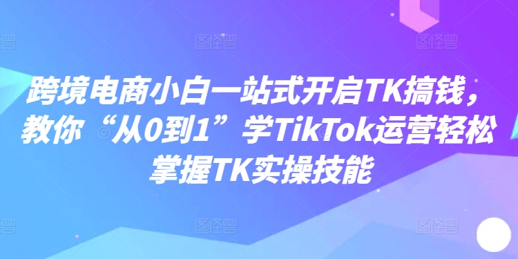 跨境电商小白一站式开启TK搞钱，教你“从0到1”学TikTok运营轻松掌握TK实操技能-缘艺创业网