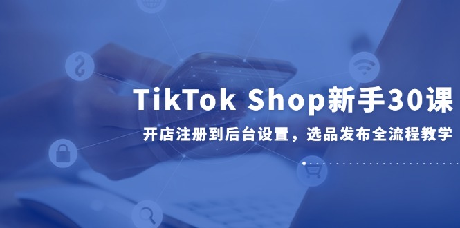 TikTok Shop新手30课，开店注册到后台设置，选品发布全流程教学-缘艺创业网