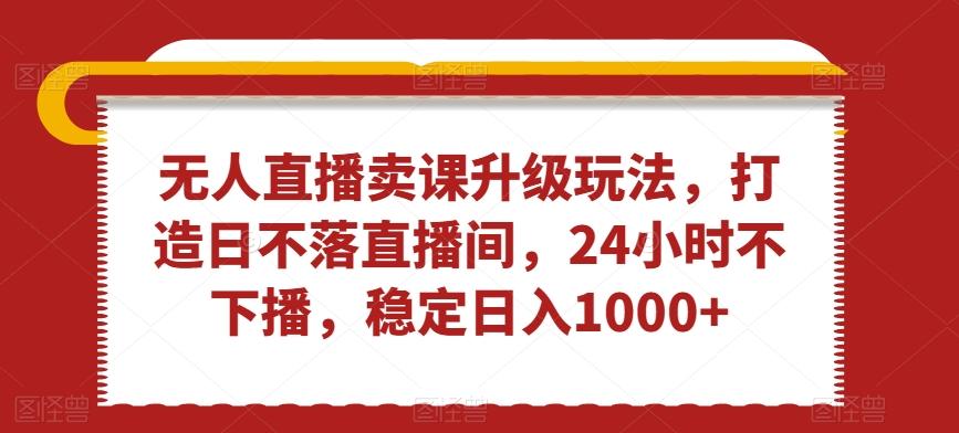 无人直播卖课升级玩法，打造日不落直播间，24小时不下播，稳定日入1000+【揭秘】-缘艺创业网