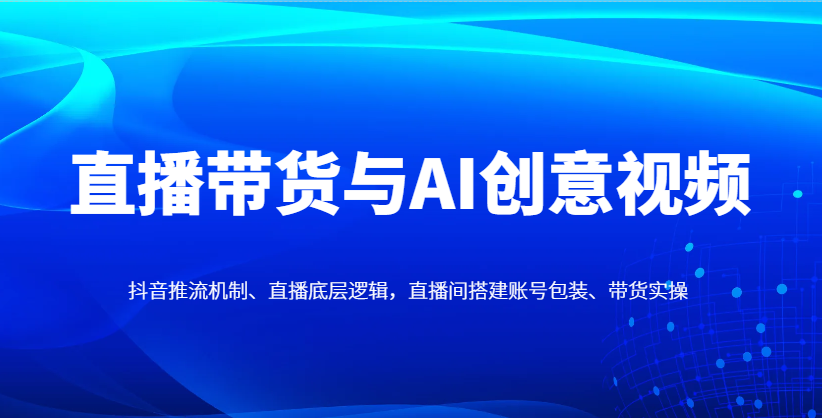 直播带货与AI创意视频，抖音推流机制、直播底层逻辑，直播间搭建账号包装、带货实操-缘艺创业网