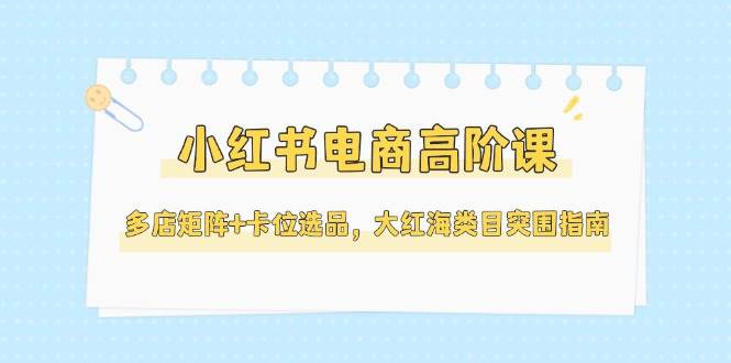 小红书电商高阶课，多店矩阵+卡位选品，大红海类目突围指南(更新5月)-缘艺创业网