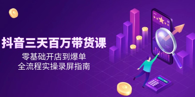 抖音三天百万带货课，零基础开店到爆单，全流程实操录屏指南-缘艺创业网