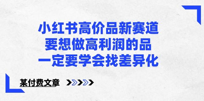 某公众号付费文章-小红书高价品新赛道，要想做高利润的品，一定要学会找差异化！-缘艺创业网