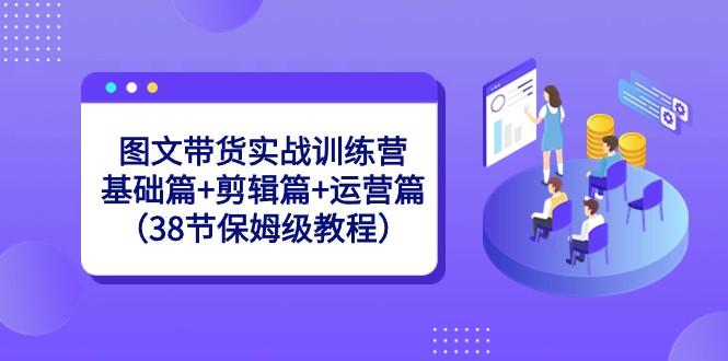 图文带货实战训练营：基础篇+剪辑篇+运营篇（38节保姆级教程）-缘艺创业网