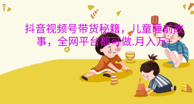 抖音视频号带货秘籍，儿童睡前故事，全网平台都可做，月入过W【揭秘】-缘艺创业网