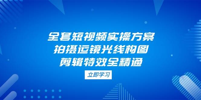 全套短视频实操方案，拍摄运镜光线构图，剪辑特效全精通-缘艺创业网