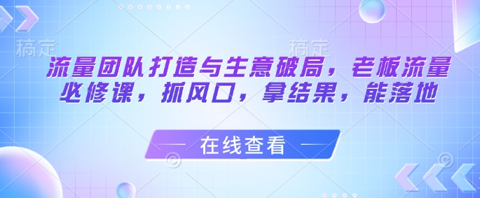 流量团队打造与生意破局，老板流量必修课，抓风口，拿结果，能落地-缘艺创业网
