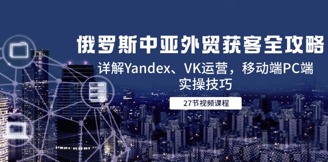 俄罗斯中亚外贸获客全攻略，详解Yandex、VK运营，移动端PC端实操技巧-缘艺创业网