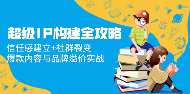 超级IP构建全攻略：信任感建立+社群裂变，爆款内容与品牌溢价实战-缘艺创业网