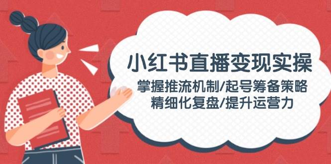 小红书直播变现实操：掌握推流机制/起号筹备策略/精细化复盘/提升运营力-缘艺创业网