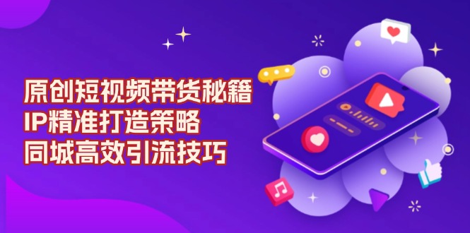 原创 短视频带货秘籍，IP精准打造策略，同城高效引流技巧-缘艺创业网