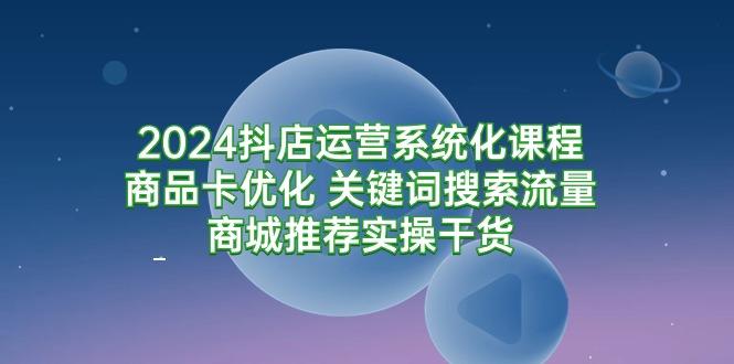 (9438期)2024抖店运营系统化课程：商品卡优化 关键词搜索流量商城推荐实操干货-缘艺创业网