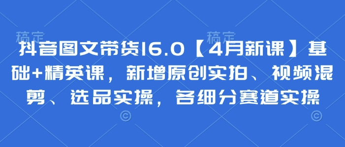 抖音图文带货16.0【4月新课】基础+精英课，新增原创实拍、视频混剪、选品实操，各细分赛道实操-缘艺创业网