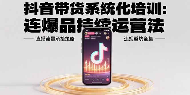 抖音带货系统化培训：连爆品持续运营法，直播流量承接策略，违规避坑全集-缘艺创业网