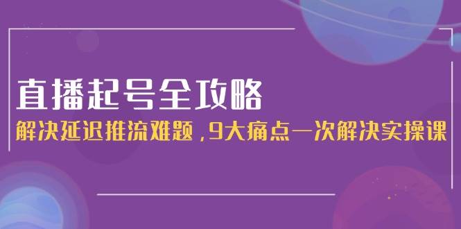 直播起号全攻略：解决延迟推流难题，9大痛点一次解决实操课-缘艺创业网