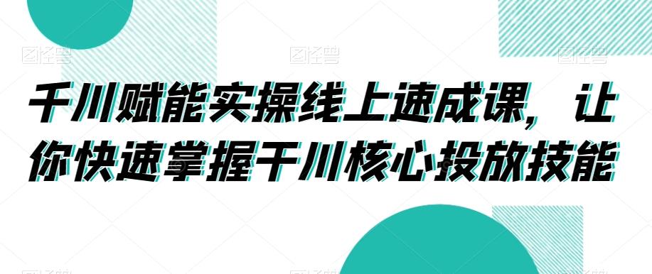 千川赋能实操线上速成课，让你快速掌握干川核心投放技能-缘艺创业网