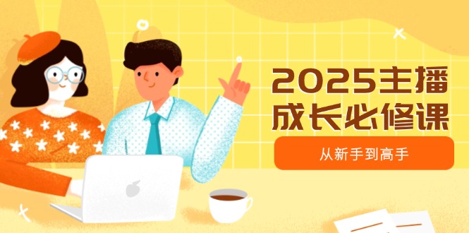 2025主播成长必修课，主播从新手到高手，涵盖趋势、定位、能力构建等-缘艺创业网