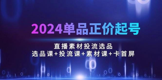 2024单品正价起号，直播素材投流选品：选品课+投流课+素材课+卡首屏/100节-缘艺创业网