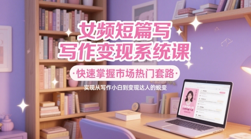 女频短篇写作变现系统课，快速掌握市场热门套路，实现从写作小白到变现达人的蜕变-缘艺创业网