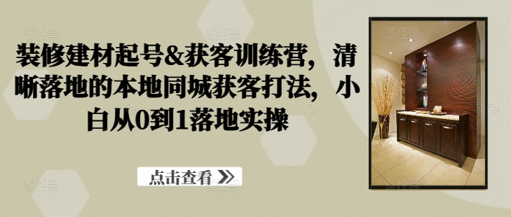 装修建材起号&获客训练营，​清晰落地的本地同城获客打法，小白从0到1落地实操-缘艺创业网