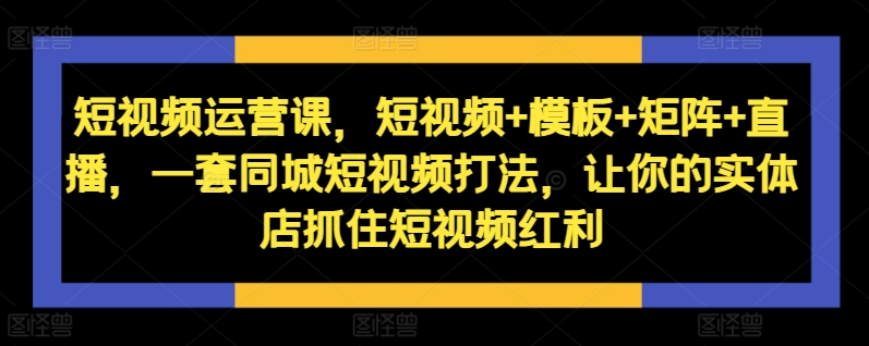 短视频运营课，短视频+模板+矩阵+直播，一套同城短视频打法，让你的实体店抓住短视频红利-缘艺创业网