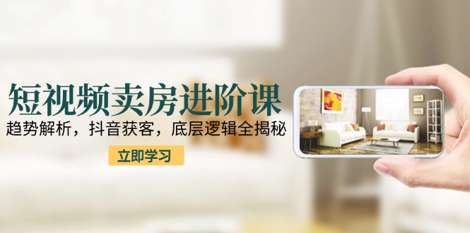 短视频卖房进阶课：趋势解析，抖音获客，底层逻辑全揭秘-缘艺创业网
