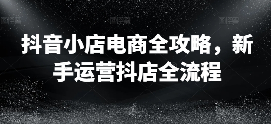 抖音小店电商全攻略，新手运营抖店全流程-缘艺创业网