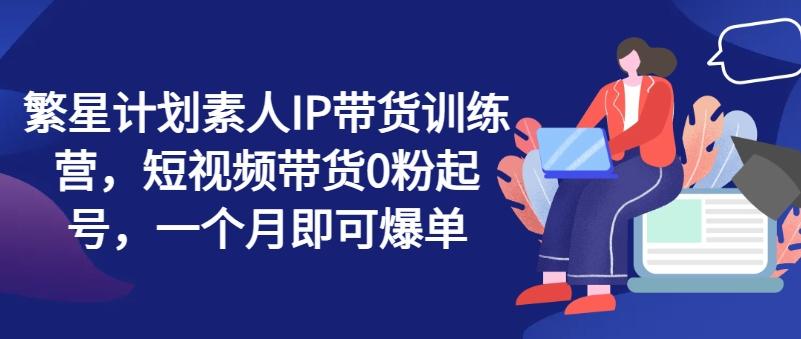 繁星计划素人IP带货训练营，短视频带货0粉起号，一个月即可爆单-缘艺创业网