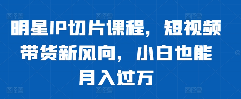 明星IP切片课程，短视频带货新风向，小白也能月入过万-缘艺创业网
